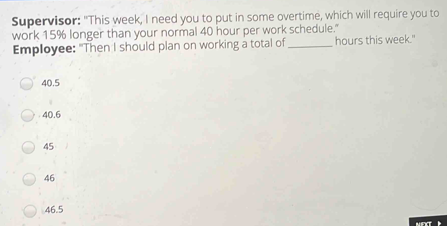 Supervisor: "This week, I need you to put in some overtime, which will require you to work 15% longer than your normal 40 hour per work schedule.” Employee: "Then I should plan on working a total of underline hours this week." 40.5 40.6 45 46 46.5